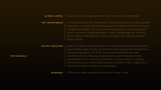 Imperious Group is an excellent partner for world class entrepreneurs seeking
seed and early stage funding. Comprised of former experienced entrepreneurs
and startup executives, the fund's team moves quickly with the entire
investment process, allowing entrepreneurs to close fundraising rounds
efficiently and focus on executing their plan. I had the pleasure of working
with Imperious Group when they invested in a number of Velton Zegelman pc
clients, both in Silicon Valley and internationally.
testimonials
tmt investments
velton zegelman
I've been honored to be a shareholder in a long list of Imperious Group portfolio
companies, so, it gives me a special pleasure to congratulate the fund in many
fast-growing startups. True to its name, Imperious bets on teams with grand
Vision—the vision of building empires of talent, cutting edge tech and solid
growth drivers. I wish Imperious continues success with selecting success-
found startups.
Perfect team, deep expertise and the smart money for real.
Successful co-investing experience. Fast, cohesive and professionally.
wannabiz
altera capital
 