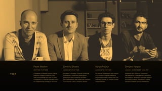 Pavel Aleshin
venture partner
A Graduate of Berkeley Venture Capital
Executive Program (California, usa).
Uses his knowledge and over 10 years
of experience in internet business within
the implementing strategy of the fund.
Dmitriy Shvets
associate partner
An expert in strategic & startup consulting.
Experience in investment banking and
government area, enterprise software
and marketplaces. Has worked with startups
from Estonia, Latvia, Lithuania, Ukraine.
Kyrylo Mazur
associate partner
An internet entrepreneur with interest
in it-outsource, digital-marketing
and tennis area with clients from usa,
Australia, Canada, uk, Ukraine, Russia
and Kazakhstan.
Dmytro Karpov
junior investment analyst
Studied at Kyiv School of Economics,
has experience in management consulting
and analytics. Working on startups research
and project analysis. Interested in mobile,
education (Edtech), social, marketplace.
team
 