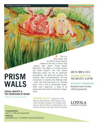 DEPARTMENT OF FINE AND PERFORMING ARTS
PRISM
WALLS
OPENING RECEPTION:
THU JAN 29 5- 6:30 PM
CURATED BY: CHRISTIAN RIEBEN
JAN 29- MAR 8, 2015
NEWHART PROMENADE
Mundelein Center 2nd floor
1020 W. Sheridan Rd
SEXUAL IDENTITY &
THE EXPRESSION OF DESIRE
FEATURING ARTISTS: Joseph Ahn, Sarah
Bastress, Dawn Brennan, Taryn Cassella, Laura
Collins, Brittany Culkowski, Erin Elizabeth, Abel
Guzman, Rachel Hellerich, Aubrey Manson, Amy
Misurelli-Sorensen, Sara Peak, Allison Zuckerman
Promenade Hours:
Wed-Fri 1-5 PM and by appointment
Questions?
boxoffice@luc.edu 773.508.8400 blogs.LUC.edu/ArtsAlive
This is a
show about how
an artist's sexual identity
relates to the way in which they
express their desire. Using Carson
McCullers' The Heart is a Lonely Hunter
and Sarah Gubbins' fml: how Carson
McCullers saved my life as emotional
touchstones, the show will examine the
moment when self-preservation and the
compulsion to express ones feelings meet
- when 'the love that dares not', actually
dares. This is not an exclusively "queer"
show, more "queer-ish", a show of all
people who have loved in the face of oppo-
sition.
 