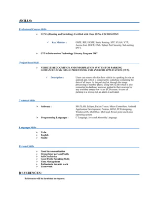 SKILLS:
Professional Courses Skills
 CCNA (Routing and Switching) Certified with Cisco ID No. CSCO12652345
 Key Modules : OSPF, RIP, EIGRP, Static Routing, STP, VLAN, VTP,
Access List, DHCP, DNS, Telnet, Port Security, Sub-netting
IPV4.
 CIT in Information Technology Literacy Program 2007
Project Based Skill
 VEHICLE RECOGNITION AND INFORMATION SYSTEM FOR PARKING
GUIDANCE USING IMAGE PROCESSING AND ANDROID APPLICATION (FYP).
 Description : Users can reserve slot for their vehicle in a parking lot via an
android app, which is connected to a database containing the
data of all users. At the parking lot, through the image
processing of number plates, using MATLAB which is also
connected to database, users are guided to their reserved or
any available empty slot via an LCD screen. In case of
parking in a wrong slot, an alarm is activated.
Technical Skills
 Software : MATLAB, Eclipse, Packet Tracer, Micro Controllers, Android
Application Development, Proteus, GNS3, PCB designing,
Windows OS, Ms Office, Ms Excel, Power point and Linux
operating system
 Programming Languages : C Language, Java and Assembly Language.
Languages Skills
 Urdu
 English
 Sindhi
Personal Skills
 Good in communication
 Strong Inter personal Skills
 Self-Confidence
 Good Public Speaking Skills
 Time Management
 Enthusiastic towards work
 Team work
REFERENCES:
References will be furnished onrequest.
 