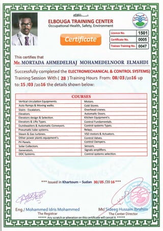 EtBOUGA TRAINING CENTER
Occupational Health, Safety, Environment
ILicence No. 115011
eertTfitate ICertificate No. I0005 I
ITrainee Training No. I 0047 I
This certifies that
Mr. MORTADA AHMEDELHAJ MOHAMEDELNOOR ELMAHDI.............................................................................................................
Successfully completed the ELECTROMECHANICAL & CONTROL SYSTEMS)
Training Session With ( 28 )Training Hours From: 08/ 03 /2o16 up
to: 15 /03 /2o16 the details shown below:
COURSES
Vertical circulation Equipments. Motors.
Auto Ramps & Moving walks. Cold Stores.
Stairs- Escalators. Overhead cranes.
Elevators. Automatic Doors.
Elevators design & Selection. Kitchen Equipment's.
Elevators & Lifts Types. Control Fundamentals.
Dumbwaiters & Automatic Conveyors. Control systems Types.
Pneumatic tube systems. Relays.
Steam & Gas turbines. VSD motors & Actuators.
Other power plants equipment's. Control Valves.
PV Panels. Control Dampers.
Solar Collectors. Sensors.
Generators. Signals amplifiers.
DOC Systems. Control systems selection.
***Issued in Khartoum- Sudan 30/ 05 /20 16 ***
 