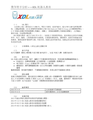 竞争对手分析——XDL 机器人教育
(一) XDL 简介
兄弟连（XDL）教育成立于 2006 年，专注 IT 教育，是国内最早、最大 PHP/LAMP 技术培训学
校，主营业务包括：18-35 岁软件开发培训（PHP/IOS/Android/手游/UI/Linux 云计算架构师等）、
4-17 岁幼儿及青少年科技教育（机器人，创客），另有在线教育（兄弟连云课堂）、人才输出、
教材出版、企业培训等业务。
XDL 机器人教育（成立于 2013 年 9 月），兄弟连 IT 教育跨界创办，是从事幼儿及青少年机械、
科学、电子、编程、工程类教育的专业机构，主要提供课程研发、课程教学、创客空间搭建及创
客教育、微软创新杯‘极客梦’大赛、冬夏令营、机器人技术等级考试、加盟运营支持培训等相关服
务及技术支持。
(二) 目标群体：4 岁以上幼儿及青少年
(三) 教学产品
校内兴趣课、营地（周末营/冬夏令营/海外游学）、认证/考试/大赛、创客/极客等
(四) 教学目标
XDL 机器人教育从机械、电子、编程三个方面培样学员的动手、科技创新及逻辑编程等能力。
 机械部分：创意结构搭建->玩具级拼插->工业级装配->竞赛级 DIY
 电子部分：Pingo->乐高电子件->ARDUINO->单片机
 编程部分：硬件逻辑编程训练->命令引导式编程->纯图形化编程->半图形化编程->语言级
编程
强调多教具、多内容平滑提升，下潜难度足够深刻，未来让孩子可直接进入职场。
(五) 团队背景
创始人李超学历初中，是大连交大计算机系（成教）的一名普通学员。他是中国最大的 PHP/LAMP
成人 IT 培训机构（兄弟连 IT 教育 itxdl.cn）的创始人。70 后、麦霸、篮球混子、做过技术支持、
当过 IT 讲师、06 年底创办“兄弟连”对教育的本质有较为深刻的理解。
(六) 融资情况
2015 年 5 月 兄弟连获千万级投资
2016 年 6 月 获华图资本 1.25 亿元战略投资
(七) 发展历程
2013 年跟京师幼儿园合作在校内开设机器人课程。
2013 年 12 月 XDL 机器人教育回龙观店建设完工
2014 年 02 月 XDL 机器人教育回龙观店正式运营
2014 年 06 月 XDL 机器人教育回龙观店报名突破 100 人
 