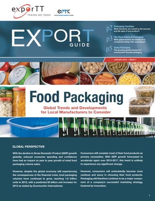 JANUARY 2015 ISSUE 7
EX G U I D EG U I D E
PORT
Packaging Functions
What functions are crucial to the success
and life span of any product?
The Three Pillars of Packaging
What global factors are driving how
companies design their packaging?
Green Packaging
The growing global demand for
environment-friendly packaging
EXPORT MARKET RESEARCHMARKET RESEARCH CENTRE
With the decline in Gross Domestic Product (GDP) growth
globally, reduced consumer spending and confidence
have had an impact on year to year growth of retail food
packaging volume sales.
However, despite the global economy still experiencing
the consequences of the financial crisis, food packaging
volumes have continued to grow, reaching 1.8 trillion
units in 2012, with a predicted 62 billion unit increase for
2013 as stated by Euromonitor International.
Consumers still consider most of their food products as
primary necessities. With GDP growth forecasted to
accelerate again over 2013-2017, this trend is unlikely
to experience any significant change.
However, consumers will undoubtedly become more
cautious and savvy in choosing their food products.
Packaging will therefore continue to be a major compo-
nent of a company’s successful marketing strategy,
fostered by innovation.
GLOBAL PERSPECTIVE
1
Food PackagingGlobal Trends and Developments
for Local Manufacturers to Consider
 