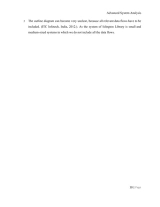 Advanced System Analysis 
3 The outline diagram can become very unclear, because all relevant data flows have to be                             
included. (ITC Infotech, India, 2012.). As the system of Islington Library is ​small and                           
medium­sized systems in which we do not include all the data flows. 
 
10 | ​Page 
 
 