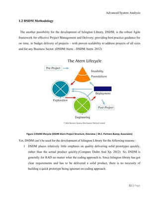 Advanced System Analysis 
1.2 DSDM Methodology 
 
The another possibility for the development of Islington Library, DSDM, is the robust Agile                             
framework for effective Project Management and Delivery; providing best practice guidance for                       
on time, in budget delivery of projects – with proven scalability to address projects of all sizes                                 
and for any Business Sector. (DSDM Atern – DSDM Atern. 2012) 
 
 
 
Figure 2:DSDM lifecycle (DSDM Atern Project Structure; Overview | M.C. Partners &amp; Associates) 
Yet, DSDM can’t be used for the development of Islington Library for the following reasons : 
1 DSDM places relatively little emphasis on quality delivering solid prototypes quickly,                     
rather than the actual product quickly.​(​Compare Dsdm And Xp. 2012) So, DSDM is                         
generally for RAD no matter what the coding approach is. Since Islington library has got                             
clear requirements and has to be delivered a solid product, there is no necessity of                             
building a quick prototype being ignorant on coding approach. 
 
11 | ​Page 
 
 