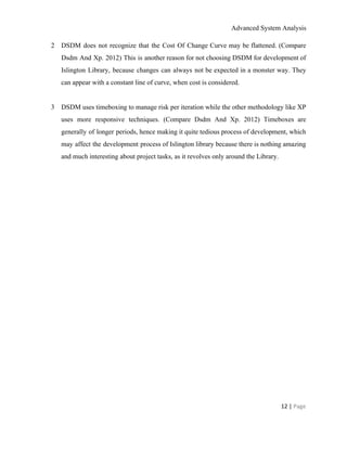 Advanced System Analysis 
2 DSDM does not recognize that the Cost Of Change Curve may be flattened. ​(​Compare                           
Dsdm And Xp. 2012) This is another reason for not choosing DSDM for development of                             
Islington Library, because changes can always not be expected in a monster way. They                           
can appear with a constant line of curve, when cost is considered. 
 
3 DSDM uses timeboxing to manage risk per iteration while the other methodology like XP                           
uses more responsive techniques. (​Compare Dsdm And Xp. 2012) Timeboxes are                     
generally of longer periods, hence making it quite tedious process of development, which                         
may affect the development process of Islington library because there is nothing amazing                         
and much interesting about project tasks, as it revolves only around the Library.  
 
 
12 | ​Page 
 
 