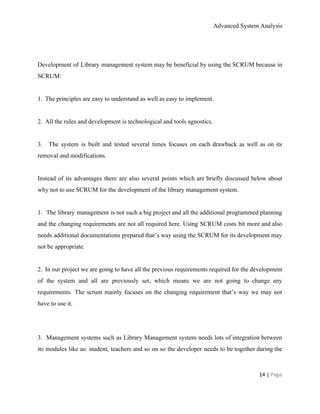 Advanced System Analysis 
 
 
Development of Library management system may be beneficial by using the SCRUM because in                           
SCRUM: 
  
1.​   ​The principles are easy to understand as well as easy to implement. 
  
2.​   ​All the rules and development is technological and tools agnostics. 
  
3. ​The system is built and tested several times focuses on each drawback as well as on its                                   
removal and modifications. 
  
Instead of its advantages there are also several points which are briefly discussed below about                             
why not to use SCRUM for the development of the library management system. 
 
1. ​The library management is not such a big project and all the additional programmed planning                               
and the changing requirements are not all required here. Using SCRUM costs bit more and also                               
needs additional documentations prepared that’s way using the SCRUM for its development may                         
not be appropriate. 
  
2. ​In our project we are going to have all the previous requirements required for the development                                 
of the system and all are previously set, which means we are not going to change any                                 
requirements. The scrum mainly focuses on the changing requirement that’s way we may not                           
have to use it. 
 
  
3. ​Management systems such as Library Management system needs lots of integration between                         
its modules like as: student, teachers and so on so the developer needs to be together during the                                   
14 | ​Page 
 
 