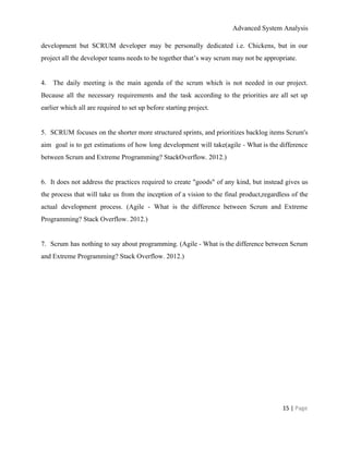 Advanced System Analysis 
development but SCRUM developer may be personally dedicated i.e. Chickens, but in our                         
project all the developer teams needs to be together that’s way scrum may not be appropriate. 
  
4. ​The daily meeting is the main agenda of the scrum which is not needed in our project.                                   
Because all the necessary requirements and the task according to the priorities are all set up                               
earlier which all are required to set up before starting project. 
  
5. ​SCRUM focuses on the shorter more structured sprints, and prioritizes backlog items Scrum's                           
aim goal is to get estimations of how long development will take(agile ­ What is the difference                                 
between Scrum and Extreme Programming? StackOverflow. 2012.) 
  
6. ​It does not address the practices required to create "goods" of any kind, but instead gives us                                   
the process that will take us from the inception of a vision to the final product,regardless of the                                   
actual development process. (Agile ­ What is the difference between Scrum and Extreme                         
Programming? Stack Overflow. 2012.) 
  
7. ​Scrum has nothing to say about programming. (Agile ­ What is the difference between Scrum                               
and Extreme Programming? Stack Overflow. 2012.) 
 
15 | ​Page 
 
 