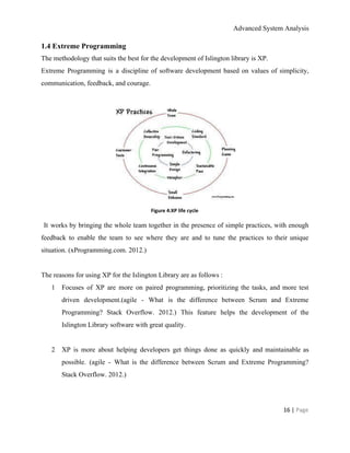 Advanced System Analysis 
1.4 Extreme Programming 
The methodology that suits the best for the development of Islington library is XP.  
Extreme Programming is a discipline of software development based on values of simplicity,                         
communication, feedback, and courage. 
 
 
Figure 4:XP life cycle 
It works by bringing the whole team together in the presence of simple practices, with enough                                 
feedback to enable the team to see where they are and to tune the practices to their unique                                   
situation. (xProgramming.com. 2012.) 
 
The reasons for using XP for the Islington Library are as follows :  
1 Focuses of XP are more on paired programming, prioritizing the tasks, and more test                           
driven development.(agile ­ What is the difference between Scrum and Extreme                     
Programming? Stack Overflow. 2012.) This feature helps the development of the                     
Islington Library software with great quality. 
 
2 XP is more about helping developers get things done as quickly and maintainable as                           
possible. (agile ­ What is the difference between Scrum and Extreme Programming?                       
Stack Overflow. 2012.) 
  
16 | ​Page 
 
 