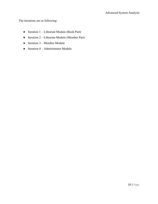 Advanced System Analysis 
The iterations are as following: 
 
● Iteration 1 – Librarian Module (Book Part) 
● Iteration 2 – Librarian Module (Member Part) 
● Iteration 3 – Member Module 
● Iteration 4 – Administrator Module 
 
 
19 | ​Page 
 
 