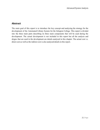 Advanced System Analysis 
 
Abstract 
The main goal of this report is to introduce the key concept and analyzing the strategy for the                                   
development of the Automated Library System for the Islington College. This report is divided                           
into the three main parts describing its three main components that will be used during the                               
development. The actual development is not included in this report but all the analysis and                             
deigns that are used in the development are details analyzed in this chapter. The actual cost i.e.                                 
direct cost as well as the indirect cost is also analyzed details in this report.  
 
 
2 | ​Page 
 
 