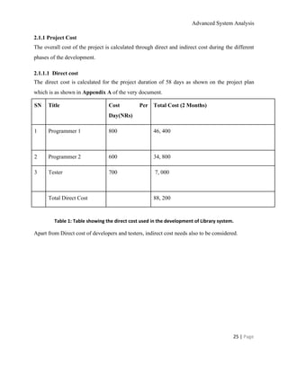 Advanced System Analysis 
2.1.1 Project Cost 
The overall cost of the project is calculated through direct and indirect cost during the different                               
phases of the development. 
2.1.1.1  Direct cost 
The direct cost is calculated for the project duration of 58 days as shown on the project plan                                   
which is as shown in ​Appendix A​ of the very document. 
SN  Title  Cost Per   
Day(NRs) 
Total Cost (2 Months) 
1 
 
Programmer 1   800  46, 400 
2  Programmer 2   600  34, 800 
3  Tester 
 
700   7, 000 
  Total Direct Cost    88, 200 
 
Table 1: Table showing the direct cost used in the development of Library system. 
Apart from Direct cost of developers and testers, indirect cost needs also to be considered. 
 
25 | ​Page 
 
 
