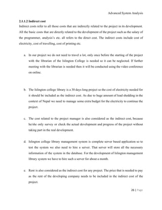Advanced System Analysis 
2.1.1.2 Indirect cost 
Indirect costs refer to all those costs that are indirectly related to the project in its development.                                 
All the basic costs that are directly related to the development of the project such as the salary of                                     
the programmer, analysis’s etc. all refers to the direct cost. The indirect costs include cost of                               
electricity, cost of travelling, cost of printing etc. 
 
a. In our project we do not need to travel a lot, only once before the starting of the project                                     
with the librarian of the Islington College is needed so it can be neglected. If further                               
meeting with the librarian is needed then it will be conducted using the video conference                             
on online. 
 
 
b. The Islington college library is a 30 days long project so the cost of electricity needed for                                 
it should be included as the indirect cost. As due to huge amount of load shedding in the                                   
context of Nepal we need to manage some extra budget for the electricity to continue the                               
project. 
 
c. The cost related to the project manager is also considered as the indirect cost, because                             
he/she only survey or check the actual development and progress of the project without                           
taking part in the real development. 
 
d. Islington college library management system is complete server based application so to                       
test the system we also need to hire a server. That server will store all the necessary                                 
information of the system in the database. For the development of Islington management                         
library system we have to hire such a server for about a month. 
 
e. Rent is also considered as the indirect cost for any project. The price that is needed to pay                                   
as the rent of the developing company needs to be included in the indirect cost of the                                 
project. 
26 | ​Page 
 
 