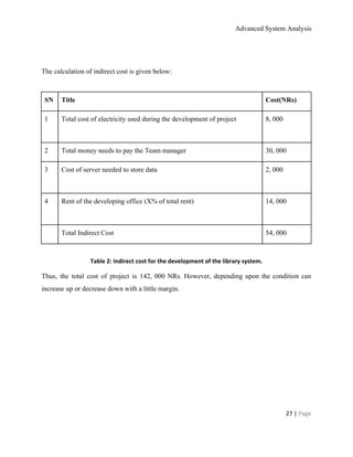 Advanced System Analysis 
 
 
The calculation of indirect cost is given below: 
 
SN  Title  Cost(NRs) 
1 
 
Total cost of electricity used during the development of project  8, 000 
2  Total money needs to pay the Team manager  30, 000 
3  Cost of server needed to store data 
 
2, 000 
4  Rent of the developing office (X% of total rent) 
 
14, 000 
  Total Indirect Cost  54, 000 
 
Table 2: Indirect cost for the development of the library system. 
Thus, the total cost of project is 142, 000 NRs. However, depending upon the condition can                               
increase up or decrease down with a little margin. 
 
 
27 | ​Page 
 
 