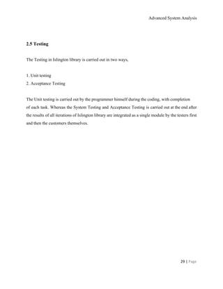 Advanced System Analysis 
 
2.5 Testing 
 
The Testing in Islington library is carried out in two ways, 
 
1. Unit testing 
2. Acceptance Testing 
 
The Unit testing is carried out by the programmer himself during the coding, with completion 
of each task. Whereas the System Testing and Acceptance Testing is carried out at the end after                                 
the results of all iterations of Islington library are integrated as a single module by the testers first                                   
and then the customers themselves. 
 
29 | ​Page 
 
 