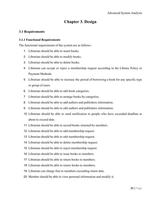 Advanced System Analysis 
Chapter 3. Design 
3.1 Requirements 
3.1.1 Functional Requirements 
The functional requirements of the system are as follows :  
1 Librarian should be able to insert books. 
2 Librarian should be able to modify books. 
3 Librarian should be able to delete books. 
4 Librarian can accept or reject a membership request according to the Library Policy or                           
Payment Methods. 
5 Librarian should be able to increase the period of borrowing a book for any specific type                               
or group of users. 
6 Librarian should be able to edit book categories. 
7 Librarian should be able to arrange books by categories. 
8 Librarian should be able to add authors and publishers information. 
9 Librarian should be able to edit authors and publishers information. 
10 Librarian should be able to send notification to people who have exceeded deadline or                           
about to exceed date. 
11 Librarian should be able to record books returned by members. 
12 Librarian should be able to add membership request. 
13 Librarian should be able to edit membership request. 
14 Librarian should be able to delete membership request. 
15 Librarian should be able to reject membership request. 
16 Librarian should be able to issue books to members. 
17 Librarian should be able to return books to members. 
18 Librarian should be able to renew books to members. 
19 Librarian can charge fine to members exceeding return date. 
20 Member should be able to view personal information and modify it. 
30 | ​Page 
 
 