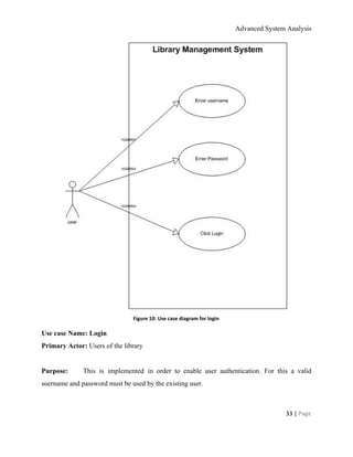 Advanced System Analysis 
 
Figure 10: Use case diagram for login 
Use case Name: Login 
Primary Actor:​ Users of the library 
  
Purpose:    This is implemented in order to enable user authentication. For this a valid                         
username and password must be used by the existing user. 
  
33 | ​Page 
 
 