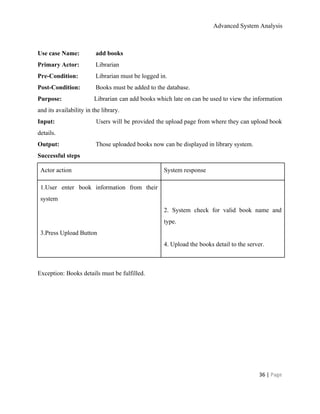 Advanced System Analysis 
 
Use case Name:  add books 
Primary Actor:   Librarian 
Pre­Condition:   Librarian must be logged in. 
Post­Condition:   Books must be added to the database. 
Purpose:  Librarian can add books which late on can be used to view the information                           
and its availability in the library. 
Input:    Users will be provided the upload page from where they can upload book                           
details. 
Output:     Those uploaded books now can be displayed in library system. 
Successful steps 
Actor action  System response 
1.User enter book information from their           
system 
  
  
3.Press Upload Button 
  
  
2. System check for valid book name and               
type. 
  
4. Upload the books detail to the server. 
  
Exception: Books details must be fulfilled. 
 
 
 
36 | ​Page 
 
 
