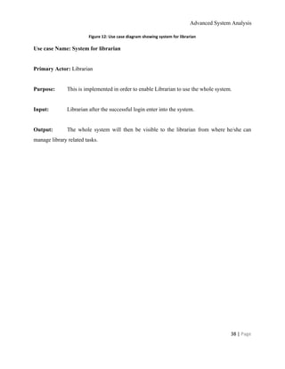 Advanced System Analysis 
Figure 12: Use case diagram showing system for librarian 
Use case Name: System for librarian 
  
Primary Actor:​ Librarian 
  
Purpose:    This is implemented in order to enable Librarian to use the whole system. 
  
Input:   Librarian after the successful login enter into the system. 
  
Output:    The whole system will then be visible to the librarian from where he/she can                           
manage library related tasks. 
 
 
 
 
 
 
 
38 | ​Page 
 
 