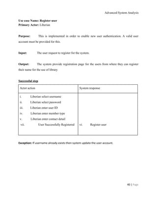 Advanced System Analysis 
Use case Name: Register user 
Primary Actor: ​Liberian 
  
Purpose:  This is implemented in order to enable new user authentication. A valid user                           
account must be provided for this. 
  
Input:  The user request to register for the system. 
  
Output:  The system provide registration page for the users from where they can register                         
their name for the use of library 
  
Successful step 
Actor action  System response 
i.​                    ​Liberian select username 
ii.​                  ​Liberian select password 
iii.​                ​Liberian enter user ID 
iv.​                 ​Liberian enter member type 
v.​                   ​Liberian enter contact detail 
 vii.  User Successfully Registered 
  
  
  
  
  
vi.​                 ​Register user 
  
  
Exception:​ If username already exists then system update the user account. 
 
 
 
   
40 | ​Page 
 
 