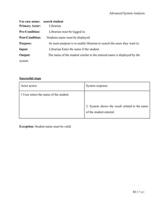Advanced System Analysis 
Use case name:    search student 
Primary Actor:   ​Librarian 
Pre­Condition:   Librarian must be logged in. 
Post­Condition:​       Students name must be displayed. 
Purpose:   ​Its main purpose is to enable librarian to search the users they want to. 
Input:   Librarian Enter the name if the student. 
Output:  The name of the student similar to the entered name is displayed by the
system 
  
   
Successful steps 
Actor action  System response 
1 User enters the name of the student. 
  
  
  
2. System shows the result related to the name                 
of the student entered. 
  
Exception: ​Student name must be valid. 
 
 
 
 
 
 
42 | ​Page 
 
 