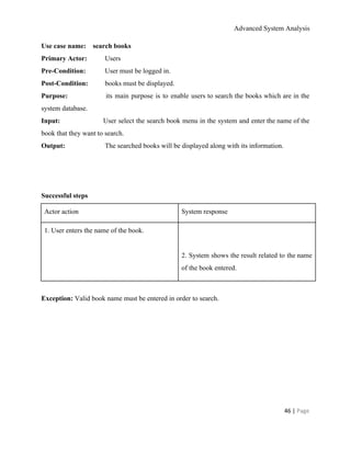 Advanced System Analysis 
Use case name:    search books 
Primary Actor:   Users 
Pre­Condition:   User must be logged in. 
Post­Condition:    books must be displayed. 
Purpose:    its main purpose is to enable users to search the books which are in the                               
system database. 
Input:    User select the search book menu in the system and enter the name of the                             
book that they want to search. 
Output:     The searched books will be displayed along with its information. 
   
  
  
Successful steps 
Actor action  System response 
1. User enters the name of the book. 
  
  
  
2. System shows the result related to the name                 
of the book entered. 
  
Exception: ​Valid book name must be entered in order to search. 
 
 
46 | ​Page 
 
 
