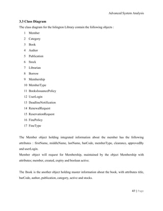 Advanced System Analysis 
3.3 Class Diagram 
The class diagram for the Islington Library contain the following objects :  
1 Member 
2 Category 
3 Book 
4 Author 
5 Publication 
6 Stock 
7 Librarian 
8 Borrow 
9 Membership 
10 MemberType 
11 BooksIssuancePolicy 
12 UserLogin 
13 DeadlineNotification 
14 RenewalRequest 
15 ReservationRequest 
16 FinePolicy 
17 FineType 
 
The Member object holding integrated information about the member has the following                       
attributes : firstName, middleName, lastName, barCode, memberType, clearance, approvedBy                 
and userLogin. 
Member object will request for Membership, maintained by the object Membership with                       
attributes; member, created, expiry and boolean active.  
 
The Book is the another object holding master information about the book, with attributes title,                             
barCode, author, publication, category, active and stocks.  
 
47 | ​Page 
 
 