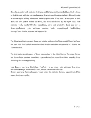 Advanced System Analysis 
Book has a Author with attributes firstName, middleName, lastName and address. Book belongs                         
to the Category, while the category has name, description and issuable attributes. The publication                           
is another object holding information about the publication of the book. At any point in time,                               
Book can have certain number of Books, and that is maintained by the object Stock, with                               
attributes book, numberOfBooks, createdDate, active and createdBy. Book can have a                     
ReservationRequest with attributes member, book, requestCreated, bookingDate,             
messageFromLibrarian, approval and approvedBy. 
 
 
The Librarian object represents the person with the attributes; firstName, middleName, lastName                       
and userLogin. UserLogin is an another object holding username and password of Librarian and                           
Member as well. 
 
The information about issuance of Books is maintained by the object Borrow. The object Borrow                             
has the attributes; member, issuedDate, expectedReturnDate, actualReturnDate, issuedBy, book,                 
finePolicy and returnApprovedBy.  
 
Late Borrow can have FinePolicy. FinePolicy is an object with attributes descrpition,                       
minNumberOfDays, maxNumberOfDays, amount, created and fineType. 
Borrow can have RenewalRequest, which holds the attributes borrow, requestCreatedDate,                   
approval and approvedBy. 
48 | ​Page 
 
 