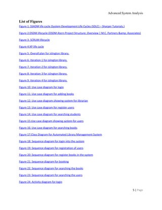 Advanced System Analysis 
List of Figures 
Figure 1: SSADM life cycle (System Development Life Cycles (SDLC) – Sharper Tutorials.)  
Figure 2:DSDM lifecycle (DSDM Atern Project Structure; Overview | M.C. Partners &amp; Associates)  
Figure 3: SCRUM lifecycle  
Figure 4:XP life cycle  
Figure 5: Overall plan for islington library.  
Figure 6: Iteration 1 for islington library.  
Figure 7: Iteration 2 for islington library.  
Figure 8: Iteration 3 for islington library.  
Figure 9: Iteration 4 for islington library.  
Figure 10: Use case diagram for login  
Figure 11: Use case diagram for adding books  
Figure 12: Use case diagram showing system for librarian  
Figure 13: Use case diagram for register users  
Figure 14: Use case diagram for searching students  
Figure 15:Use case diagram showing system for users  
Figure 16: Use case diagram for searching books  
Figure 17:Class Diagram for Automated Library Management System  
Figure 18: Sequence diagram for login into the system  
Figure 19: Sequence diagram for registration of users  
Figure 20: Sequence diagram for register books in the system  
Figure 21: Sequence diagram for booking  
Figure 22: Sequence diagram for searching the books  
Figure 23: Sequence diagram for searching the users  
Figure 24: Activity diagram for login  
5 | ​Page 
 
 