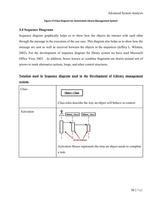 Advanced System Analysis 
Figure 17:Class Diagram for Automated Library Management System 
3.4 Sequence Diagrams 
Sequence diagram graphically helps us to show how the objects do interact with each other                             
through the message in the execution of the use case. This diagram also helps us to show how the                                     
message are sent as well as received between the objects in the sequences (Jeffrey L. Whitten,                               
2002). For the development of sequence diagram for library system we have used Microsoft                           
Office Visio 2003. . In addition, boxes known as combine fragments are drawn around sets of                               
arrows to mark alternative actions, loops, and other control structures. 
 
Notation used in Sequence diagram used in the Development of Library management                       
system. 
Class 
 
Class roles describe the way an object will behave in context. 
Activation 
 
Activation Boxes represents the time an object needs to complete                   
a task. 
50 | ​Page 
 
 