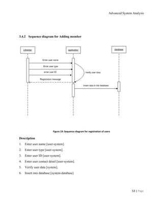Advanced System Analysis 
  
  
3.4.2​      ​Sequence diagram for Adding member 
 
   
 
  
Figure 19: Sequence diagram for registration of users 
Description 
1.​       ​Enter user name [user­system]. 
2.​       ​Enter user type [user­system]. 
3.​       ​Enter user ID [user­system]. 
4.​       ​Enter user contact detail [user­system]. 
5.​       ​Verify user data [system]. 
6.​       ​Insert into database [system­database] 
  
53 | ​Page 
 
 