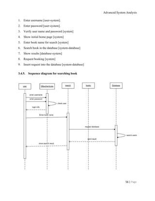 Advanced System Analysis 
1.​       ​Enter username [user­system]. 
2.​       ​Enter password [user­system]. 
3.​       ​Verify user name and password [system] 
4.​       ​Show initial home page [system] 
5.​       ​Enter book name for search [system] 
6.​       ​Search book in the database [system­database] 
7.​       ​Show results [database­system] 
8.​       ​Request booking [system] 
9.​       ​Insert request into the database [system­database] 
3.4.5.​       ​Sequence diagram for searching book 
  
 
  
56 | ​Page 
 
 