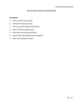 Advanced System Analysis 
Figure 22: Sequence diagram for searching the books 
 
Description 
1.​       ​Enter username [user­system]. 
2.​       ​Enter password [user­system]. 
3.​       ​Verify user name and password [system] 
4.​       ​Show initial home page [system] 
5.​       ​Enter book name for search [system] 
6.​       ​Search book in the database [system­database] 
7.​       ​Show results [database­system] 
 
57 | ​Page 
 
 