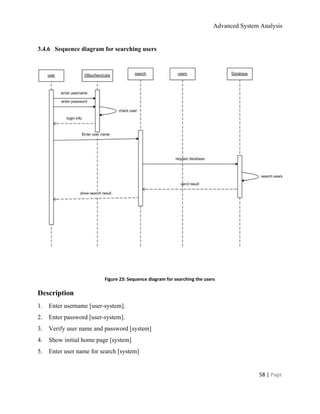 Advanced System Analysis 
3.4.6​     ​Sequence diagram for searching users 
 
 
  
Figure 23: Sequence diagram for searching the users 
Description 
1.​       ​Enter username [user­system]. 
2.​       ​Enter password [user­system]. 
3.​       ​Verify user name and password [system] 
4.​       ​Show initial home page [system] 
5.​       ​Enter user name for search [system] 
58 | ​Page 
 
 