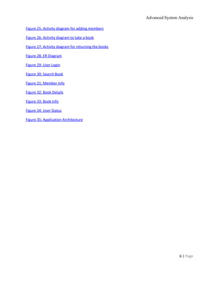 Advanced System Analysis 
Figure 25: Activity diagram for adding members  
Figure 26: Activity diagram to take a book  
Figure 27: Activity diagram for returning the books  
Figure 28: ER Diagram  
Figure 29: User Login  
Figure 30: Search Book  
Figure 31: Member Info  
Figure 32: Book Details  
Figure 33: Book Info  
Figure 34: User Status  
Figure 35: Application Architecture  
 
 
6 | ​Page 
 
 