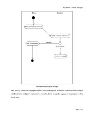 Advanced System Analysis 
 
Figure 24: Activity diagram for login 
This activity shows the login process into the Library system by its user. For the successful login                                 
valid username and passwords must be provided. Upon successful login user are directed to their                             
home page. 
 
 
63 | ​Page 
 
 