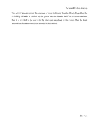 Advanced System Analysis 
This activity diagram shows the assurance of books by the user from the library. Here at first the                                   
availability of books is checked by the system into the database and if the books are available                                 
then it is provided to the user with the return date calculated by the system. Then the detail                                   
Information about this transaction is stored in the database. 
 
67 | ​Page 
 
 