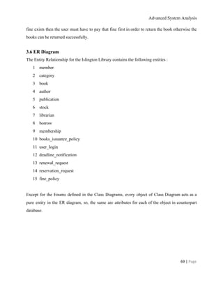 Advanced System Analysis 
fine exists then the user must have to pay that fine first in order to return the book otherwise the                                       
books can be returned successfully. 
3.6 ER Diagram 
The Entity Relationship for the Islington Library contains the following entities :  
1 member 
2 category 
3 book 
4 author 
5 publication 
6 stock 
7 librarian 
8 borrow 
9 membership 
10 books_issuance_policy 
11 user_login 
12 deadline_notification 
13 renewal_request 
14 reservation_request 
15 fine_policy 
 
Except for the Enums defined in the Class Diagrams, every object of Class Diagram acts as a                                 
pure entity in the ER diagram, so, the same are attributes for each of the object in counterpart                                   
database. 
 
69 | ​Page 
 
 