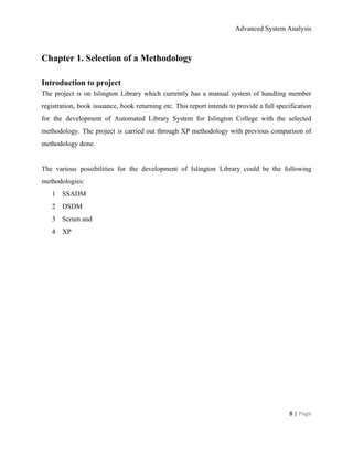 Advanced System Analysis 
Chapter 1. Selection of a Methodology 
 
Introduction to project 
The project is on Islington Library which currently has a manual system of handling member                             
registration, book issuance, book returning etc. This report intends to provide a full specification                           
for the development of Automated Library System for Islington College with the selected                         
methodology. The project is carried out through XP methodology with previous comparison of                         
methodology done.  
 
The various possibilities for the development of Islington Library could be the following                         
methodologies:  
1 SSADM 
2 DSDM 
3 Scrum and  
4 XP  
 
8 | ​Page 
 
 