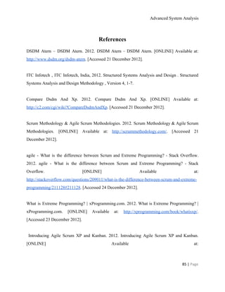 Advanced System Analysis 
References 
DSDM Atern – DSDM Atern. 2012. DSDM Atern – DSDM Atern. [ONLINE] Available at:                           
http://www.dsdm.org/dsdm­atern​. [Accessed 21 December 2012]. 
 
ITC Infotech , ITC Infotech, India, 2012. Structured Systems Analysis and Design . Structured                           
Systems Analysis and Design Methodology , Version 4, 1­7. 
 
Compare Dsdm And Xp. 2012. Compare Dsdm And Xp. [ONLINE] Available at:                       
http://c2.com/cgi/wiki?CompareDsdmAndXp​. [Accessed 21 December 2012]. 
 
Scrum Methodology & Agile Scrum Methodologies. 2012. Scrum Methodology & Agile Scrum                       
Methodologies. [ONLINE] Available at: ​http://scrummethodology.com/​. [Accessed 21             
December 2012]. 
 
agile ­ What is the difference between Scrum and Extreme Programming? ­ Stack Overflow.                           
2012. agile ­ What is the difference between Scrum and Extreme Programming? ­ Stack                           
Overflow. [ONLINE] Available at:       
http://stackoverflow.com/questions/209011/what­is­the­difference­between­scrum­and­extreme­
programming/211128#211128​. [Accessed 24 December 2012]. 
 
What is Extreme Programming? | xProgramming.com. 2012. What is Extreme Programming? |                       
xProgramming.com. [ONLINE] Available at: ​http://xprogramming.com/book/whatisxp/​.         
[Accessed 23 December 2012]. 
 
Introducing Agile Scrum XP and Kanban. 2012. Introducing Agile Scrum XP and Kanban.                           
[ONLINE] Available at:     
85 | ​Page 
 
 