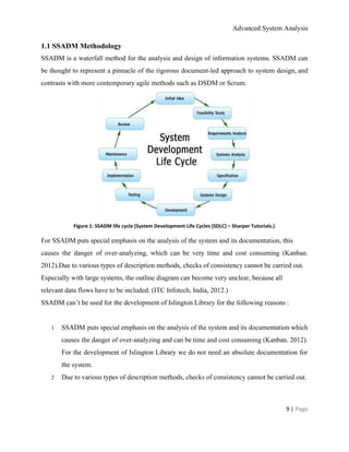 Advanced System Analysis 
1.1 SSADM Methodology 
SSADM is a waterfall method for the analysis and design of information systems. SSADM can                             
be thought to represent a pinnacle of the rigorous document­led approach to system design, and                             
contrasts with more contemporary agile methods such as DSDM or Scrum.  
 
Figure 1: SSADM life cycle (System Development Life Cycles (SDLC) – Sharper Tutorials.) 
For SSADM puts special emphasis on the analysis of the system and its documentation, this 
causes the danger of over­analyzing, which can be very time and cost consuming (Kanban.                           
2012).Due to various types of description methods, checks of consistency cannot be carried out. 
Especially with large systems, the outline diagram can become very unclear, because all 
relevant data flows have to be included. (ITC Infotech, India, 2012.) 
SSADM can’t be used for the development of Islington Library for the following reasons : 
 
1 SSADM puts special emphasis on the analysis of the system and its documentation which                           
causes the danger of over­analyzing and can be time and cost consuming ​(Kanban. 2012)​.                           
For the development of Islington Library we do not need an absolute documentation for                           
the system. 
2 Due to various types of description methods, checks of consistency cannot be carried out. 
9 | ​Page 
 
 