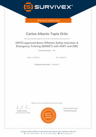 Carlos Alberto Tapia Ortiz
Has been assessed against and met the required learning outcomes of
OPITO approved Basic Offshore Safety Induction &
Emergency Training (BOSIET) with HUET and EBS
Course ID Number: 5700
From: 01/06/2015 To: 03/06/2015
Certificate Expiry Date: 02/06/2019
Signed for and on the behalf of Survivex Limited
984757000306152936
Andrew Green Certificate Number
Chief Executive Officer
 