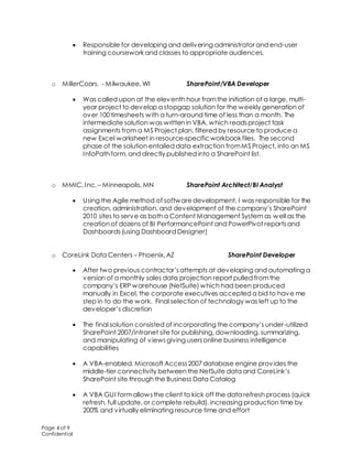 Page 4 of 9
Confidential
 Responsible for developing and delivering administrator and end-user
training coursework and classes to appropriate audiences.
o MillerCoors, - Milwaukee, WI SharePoint/VBA Developer
 Was called upon at the eleventh hour fromthe initiation of a large, multi-
year project to develop a stopgap solution for the weekly generation of
over 100 timesheets with a turn-around time of less than a month. The
intermediate solution was written in VBA, which readsproject task
assignments from a MS Project plan, filtered by resource to produce a
new Excel worksheet in resource-specific workbook files. The second
phase of the solution entailed data extraction fromMS Project, into an MS
InfoPath form, and directly published into a SharePoint list.
o MMIC, Inc. – Minneapolis, MN SharePoint Architect/BI Analyst
 Using the Agile method of softwaredevelopment, I was responsible for the
creation, administration, and development of the company’s SharePoint
2010 sites to serve as both a Content Management System as well as the
creation of dozens of BI PerformancePoint and PowerPivot reportsand
Dashboards (using Dashboard Designer)
o CoreLink Data Centers – Phoenix, AZ SharePoint Developer
 After two previous contractor’sattempts at developing and automating a
version of a monthly sales data projection report pulled fromthe
company’s ERP warehouse (NetSuite) which had been produced
manually in Excel, the corporate executives accepted a bid to have me
step in to do the work. Final selection of technology was left up to the
developer’s discretion
 The final solution consisted of incorporating the company’s under-utilized
SharePoint 2007/intranet site for publishing, downloading, summarizing,
and manipulating of viewsgiving usersonline business intelligence
capabilities
 A VBA-enabled, Microsoft Access2007 database engine provides the
middle-tier connectivity between the NetSuite data and CoreLink’s
SharePoint site through the Business Data Catalog
 A VBA GUI formallowsthe client to kick off the data refresh process (quick
refresh, full update, or complete rebuild), increasing production time by
200% and virtually eliminating resource time and effort
 