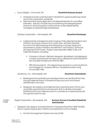 Page 5 of 9
Confidential
o Sunny Delight – Cincinnati, OH SharePoint Business Analyst
 Analyzed and documented client’s SharePoint capacity planning needs
across the corporation worldwide.
 Delivered time and budget plan including itemized list of work-effort
estimates. Specifics include resource planning and designing North
American verses European content servers to be independently
managed as separate logical databases.
Gedney Corporation – Minneapolis, MN SharePoint Developer
 Independently managed several company ITdevelopment projects and
initiatives serving as a resourceon a part-time, self-directed basis.
Functions included assessing and interpreting customer needs and
requirements, project initiation and definition, and full SDLC (Software
Development Life Cycle). Projects weretypically smaller in size with
indefinite timelines, including:
 Company Intranet –Defined, designed, developed, and deployed
company intranet site fromground-up utilizing Microsoft SharePoint
Services 2007 (MOSS) and InfoPath 2007.
 ERP Enhancements – Provided enhancements to custom-built front-
end modules for company ERP (i.e. PeopleSoft) systemusing
Access 2007 VBA.
Medtronic, Inc.– Minneapolis, MN SharePoint Administrator
 Redesigned and optimized several department-owned SharePoint sites
through implementation of SharePoint best practices and trained
administrators and users.
 Designed, developed, and implemented a reporting tool in MS Access
using VBA-supported forms and dynamic links to all relevant project
SharePoint lists which allowed users to customize own reportsproduced
through Microsoft Access.
Target Corporation– Minneapolis, MN Business Process Consultant/SharePoint
Administrator
o Designed, Developed, and Administered 15 separate SharePoint 2007 (MOSS)
sites to support large project initiative and operationswhich entailed:
 Content Management Systems services (CMS)
12/2006 –
5/2008
 