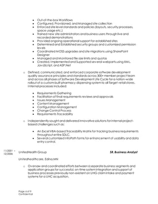 Page 6 of 9
Confidential
 Out-of-the-box Workflows
 Configured, Provisioned, and Managed site collection
 Enforced site level standards and policies (layouts, security processes,
space usage etc.)
 Trained new site administrators and business users through live and
recorded demonstrations
 Provided ongoing operational support for established sites
 Determined and Established security groups and customized permission
levels
 Coordinated MOSS upgrades and site migrations using SharePoint
Designer
 Managed and Monitored file size limits and quotas
 Created, Implemented and Supported several webpartsusing XML,
JavaScript, and ASP.Net
o Defined, communicated, and enforced corporate software development
quality assurance principles and standards across 300+ member project team
and across all phases of Software Development Life Cycle for a nation-wide
rollout of a custom-built pharmacy dispensing systemto all Target retail stores.
Internal processes included:
 Requirements Gathering
 Facilitation of final requirements reviews and approvals
 Issues Management
 Content Management
 Configuration Management
 Change Control Process
 Requirements Traceability
o Independently sought and delivered innovativesolutions for internal project-
based challenges such as:
 An Excel VBA-based Traceability Matrix for tracking businessrequirements
throughout entire SDLC.
 Several customized InfoPath forms for enhancement of usability and data
entry control.
UnitedHealth Group SR. Business Analyst
Unitedhealthcare, Edina,MN
o Oversaw and coordinated efforts between 6 separate business segments and
application groups for successful, on-time systemintegration and support of
business processes previously non-existent on UHG claimintake and payment
systems for a UHC acquisition.
11/2001 –
12/2006
 