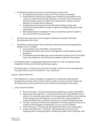 Page 7 of 9
Confidential
o Facilitated requirement reviews and final project approvals:
 Scheduled requirements sessionswith the business users/SMEs
 Facilitated the gathering of application/reporting requirements from
various businessareas through interviews, in-person, and JAD sessions,
asking the right questions to get to the real business needs and dive
deeper into initial business requests
 Analyzed business requests and making technology needs and
requirement assessments in order to meet the strategic direction of the
organization
 Developed deep knowledge in variouscorporate systems in order to
serveas an SME to business users
o Tracked tasks and resourcesthroughout all phases of project Software
Development Life Cycle
o Facilitated weekly project status meetings with key business and application
leaders which entailed:
 Issue tracking, documentation, and resolution
 Escalating severe issuesto senior management when timelines werein
jeopardy.
 Coordinating and leading discussions between business and IT, providing
input and analysis on all unforeseen problems related to the project
o Creating test plans, engaging all application teams for user-acceptanceand
integration testing, and monitoring testing progress.
o Providing clear, concise communication of project status for senior management
through extensiveuse of PowerPoint, Visio, and Excel.
Ingenix, Eden Prairie, MN
o Participated in a variety of projects in support of a corporate-wide initiative
designed to evaluate clinical claims data in order to assess and rank healthcare
providers along various dimensions of provider practicesagainst their peers.
o Job functions included:
 Business Analysis – Businessrequirements gathering and documentation,
 Application Development – Creating innovativeAccess/VBA/SQL Server
solutions for dynamic generation of correspondence letters to providersas
well as design and development of several OLAP cubes pulled from
corporate datamarts and data warehouses, using MS Analysis Services.
 Training - Trained and mentored members of the development teamon a
variety of technologiesincluding SQL, Access, and Visual Basic
 Technical Lead – Oversaw the development effort on several projects
 Project Management – Assisted in identifying tasks and resources,
assigning roles, tracking progress, facilitating weekly status meetings, and
 