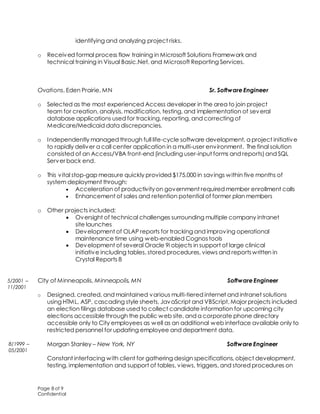 Page 8 of 9
Confidential
identifying and analyzing project risks.
o Received formal process flow training in Microsoft Solutions Framework and
technical training in Visual Basic.Net, and Microsoft Reporting Services.
Ovations, Eden Prairie, MN Sr. Software Engineer
o Selected as the most experienced Access developer in the area to join project
team for creation, analysis, modification, testing, and implementation of several
database applications used for tracking, reporting, and correcting of
Medicare/Medicaid data discrepancies.
o Independently managed through full life-cycle software development, a project initiative
to rapidly deliver a call center application in a multi-user environment. The final solution
consisted of an Access/VBA front-end (including user-input forms and reports) and SQL
Server back end.
o This vital stop-gap measure quickly provided $175,000 in savings within five months of
system deployment through:
 Acceleration of productivityon government required member enrollment calls
 Enhancement of sales and retention potential of former plan members
o Other projects included:
 Oversight of technical challenges surrounding multiple company intranet
site launches
 Development of OLAP reports for tracking and improving operational
maintenance time using web-enabled Cognos tools
 Development of several Oracle 9i objects in support of large clinical
initiative including tables, stored procedures, views and reportswritten in
Crystal Reports 8
City of Minneapolis, Minneapolis, MN Software Engineer
o Designed, created, and maintained various multi-tiered internet and intranet solutions
using HTML, ASP, cascading style sheets, JavaScript and VBScript. Major projects included
an election filings database used to collect candidate information for upcoming city
elections accessiblethrough the public web site, and a corporate phone directory
accessible only to City employees as well as an additional web interface available only to
restricted personnel for updating employee and department data.
Morgan Stanley – New York, NY Software Engineer
 Constant interfacing with client for gathering design specifications, object development,
testing, implementation and support of tables, views, triggers, and stored procedures on
5/2001 –
11/2001
8/1999 –
05/2001
 