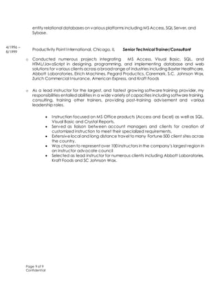 Page 9 of 9
Confidential
entity relational databases on various platforms including MS Access, SQL Server, and
Sybase.
Productivity Point International, Chicago, IL Senior Technical Trainer/Consultant
o Conducted numerous projects integrating MS Access, Visual Basic, SQL, and
HTML/JavaScript in designing, programming, and implementing database and web
solutions for various clients across a broad range of industries including Baxter Healthcare,
Abbott Laboratories, Eirich Machines, Pegard Productics, Caremark, S.C. Johnson Wax,
Zurich Commercial Insurance, American Express, and Kraft Foods
o As a lead instructor for the largest, and fastest growing software training provider, my
responsibilities entailed abilities in a wide variety of capacities including software training,
consulting, training other trainers, providing post-training advisement and various
leadership roles.
 Instruction focused on MS Office products (Access and Excel) as well as SQL,
Visual Basic and Crystal Reports.
 Served as liaison between account managers and clients for creation of
customized instruction to meet their specialized requirements.
 Extensive local and long distance travel to many Fortune 500 client sites across
the country.
 Was chosen to represent over 100 instructors in the company’s largest region in
an instructor advocate council
 Selected as lead instructor for numerous clients including Abbott Laboratories,
Kraft Foods and SC Johnson Wax.
4/1996 –
8/1999
 