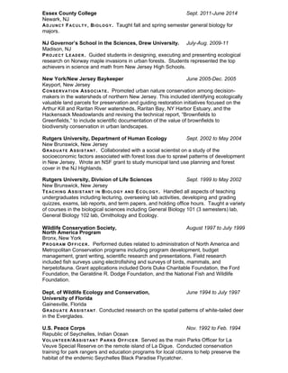 Essex County College Sept. 2011-June 2014
Newark, NJ
ADJUNCT FACULTY, BIOLOGY. Taught fall and spring semester general biology for
majors.
NJ Governor’s School in the Sciences, Drew University. July-Aug. 2009-11
Madison, NJ
PROJECT LEADER. Guided students in designing, executing and presenting ecological
research on Norway maple invasions in urban forests. Students represented the top
achievers in science and math from New Jersey High Schools.
New York/New Jersey Baykeeper June 2005-Dec. 2005
Keyport, New Jersey
CONSERVATION ASSOCIATE. Promoted urban nature conservation among decision-
makers in the watersheds of northern New Jersey. This included identifying ecologically
valuable land parcels for preservation and guiding restoration initiatives focused on the
Arthur Kill and Raritan River watersheds, Raritan Bay, NY Harbor Estuary, and the
Hackensack Meadowlands and revising the technical report, “Brownfields to
Greenfields,” to include scientific documentation of the value of brownfields to
biodiversity conservation in urban landscapes.
Rutgers University, Department of Human Ecology Sept. 2002 to May 2004
New Brunswick, New Jersey
GRADUATE ASSISTANT. Collaborated with a social scientist on a study of the
socioeconomic factors associated with forest loss due to sprawl patterns of development
in New Jersey. Wrote an NSF grant to study municipal land use planning and forest
cover in the NJ Highlands.
Rutgers University, Division of Life Sciences Sept. 1999 to May 2002
New Brunswick, New Jersey
TEACHING ASSISTANT IN BIOLOGY AND ECOLOGY. Handled all aspects of teaching
undergraduates including lecturing, overseeing lab activities, developing and grading
quizzes, exams, lab reports, and term papers, and holding office hours. Taught a variety
of courses in the biological sciences including General Biology 101 (3 semesters) lab,
General Biology 102 lab, Ornithology and Ecology.
Wildlife Conservation Society, August 1997 to July 1999
North America Program
Bronx, New York
PROGRAM OFFICER. Performed duties related to administration of North America and
Metropolitan Conservation programs including program development, budget
management, grant writing, scientific research and presentations. Field research
included fish surveys using electrofishing and surveys of birds, mammals, and
herpetofauna. Grant applications included Doris Duke Charitable Foundation, the Ford
Foundation, the Geraldine R. Dodge Foundation, and the National Fish and Wildlife
Foundation.
Dept. of Wildlife Ecology and Conservation, June 1994 to July 1997
University of Florida
Gainesville, Florida
GRADUATE ASSISTANT. Conducted research on the spatial patterns of white-tailed deer
in the Everglades.
U.S. Peace Corps Nov. 1992 to Feb. 1994
Republic of Seychelles, Indian Ocean
VOLUNTEER/ASSISTANT PARKS OFFICER. Served as the main Parks Officer for La
Veuve Special Reserve on the remote island of La Digue. Conducted conservation
training for park rangers and education programs for local citizens to help preserve the
habitat of the endemic Seychelles Black Paradise Flycatcher.
 