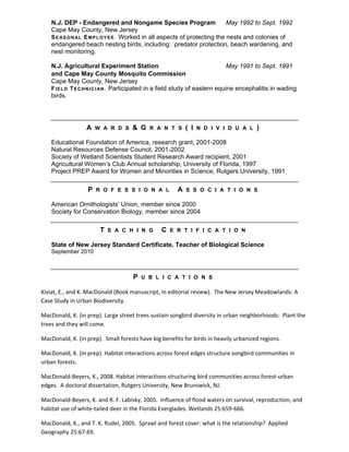 N.J. DEP - Endangered and Nongame Species Program May 1992 to Sept. 1992
Cape May County, New Jersey
SEASONAL EMPLOYEE. Worked in all aspects of protecting the nests and colonies of
endangered beach nesting birds, including: predator protection, beach wardening, and
nest monitoring.
N.J. Agricultural Experiment Station May 1991 to Sept. 1991
and Cape May County Mosquito Commission
Cape May County, New Jersey
FIELD TECHNICIAN. Participated in a field study of eastern equine encephalitis in wading
birds.
A W A R D S & G R A N T S ( I N D I V I D U A L )
Educational Foundation of America, research grant, 2001-2008
Natural Resources Defense Council, 2001-2002
Society of Wetland Scientists Student Research Award recipient, 2001
Agricultural Women’s Club Annual scholarship, University of Florida, 1997
Project PREP Award for Women and Minorities in Science, Rutgers University, 1991
P R O F E S S I O N A L A S S O C I A T I O N S
American Ornithologists’ Union, member since 2000
Society for Conservation Biology, member since 2004
T E A C H I N G C E R T I F I C A T I O N
State of New Jersey Standard Certificate, Teacher of Biological Science
September 2010
P U B L I C A T I O N S
Kiviat, E., and K. MacDonald (Book manuscript, in editorial review). The New Jersey Meadowlands: A
Case Study in Urban Biodiversity.
MacDonald, K. (in prep). Large street trees sustain songbird diversity in urban neighborhoods: Plant the
trees and they will come.
MacDonald, K. (in prep). Small forests have big benefits for birds in heavily urbanized regions.
MacDonald, K. (in prep). Habitat interactions across forest edges structure songbird communities in
urban forests.
MacDonald-Beyers, K., 2008. Habitat interactions structuring bird communities across forest-urban
edges. A doctoral dissertation, Rutgers University, New Brunswick, NJ.
MacDonald-Beyers, K. and R. F. Labisky, 2005. Influence of flood waters on survival, reproduction, and
habitat use of white-tailed deer in the Florida Everglades. Wetlands 25:659-666.
MacDonald, K., and T. K. Rudel, 2005. Sprawl and forest cover: what is the relationship? Applied
Geography 25:67-69.
 